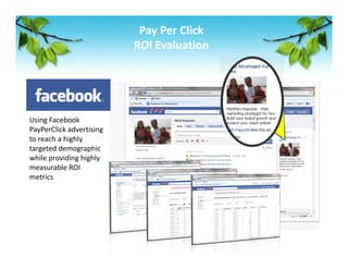 Pay Per Click 
                           ROI Evaluation 




Using Facebook 
PayPerClick advertising 
to reach a highly 
targeted demographic 
while providing highly 
measurable ROI 
metrics 
 