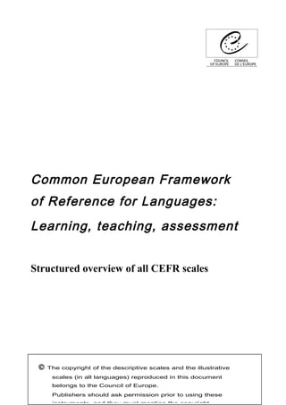 Common European Framework
of Reference for Languages:
Learning, teaching, assessment
Structured overview of all CEFR scales
© The copyright of the descriptive scales and the illustrative
scales (in all languages) reproduced in this document
belongs to the Council of Europe.
Publishers should ask permission prior to using these
instruments, and they must mention the copyright.
 