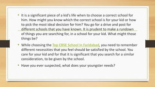 • It is a significant piece of a kid's life when to choose a correct school for
him. How might you know which the correct school is for your kid or how
to pick the most ideal decision for him? You go for a drive and post for
different schools that you have known. It is prudent to make a rundown
of things you are searching for, in a school for your kid. What might those
things be?
• While choosing the Top CBSE School in Faridabad, you need to remember
different necessities that you feel should be satisfied by the school. You
care for your kid and for that it is significant that you search for a similar
consideration, to be given by the school.
• Have you ever suspected, what does your youngster needs?
 