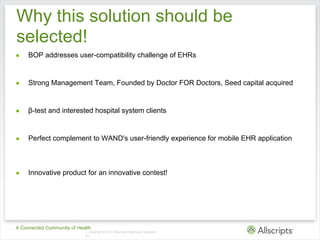 Why this solution should be
selected!
●    BOP addresses user-compatibility challenge of EHRs


●    Strong Management Team, Founded by Doctor FOR Doctors, Seed capital acquired


●    β-test and interested hospital system clients


●    Perfect complement to WAND's user-friendly experience for mobile EHR application



●    Innovative product for an innovative contest!




A Connected Community of Health
                            | Copyright © 2011 Allscripts Healthcare Solutions,
                            Inc.
 