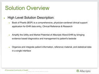 Solution Overview
●    High Level Solution Description:
     ●   Book of Pearls (BOP) is a comprehensive, physician-centered clinical support
         application for EHR data entry, Clinical Reference & Research


     ●   Amplify the Utility and Market Potential of Allscripts Wand EHR by bringing
         evidence based diagnostics and management to patient's bedside


     ●   Organize and integrate patient information, reference material, and statistical data
         in a single interface




A Connected Community of Health
                            | Copyright © 2011 Allscripts Healthcare Solutions,
                            Inc.
 