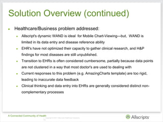 Solution Overview (continued)
●    Healthcare/Business problem addressed:
      ●   Allscript's dynamic WAND is ideal for Mobile Chart-Viewing---but, WAND is
          limited in its data entry and disease reference ability
      ●   EHR's have not optimized their capacity to gather clinical research, and H&P
          findings for most diseases are still unpublished.
      ●   Transition to EHRs is often considered cumbersome, partially because data points
          are not clustered in a way that most doctor's are used to dealing with
      ●   Current responses to this problem (e.g. AmazingCharts template) are too rigid,
          leading to inaccurate data feedback
      ●   Clinical thinking and data entry into EHRs are generally considered distinct non-
          complementary processes




A Connected Community of Health
                            | Copyright © 2011 Allscripts Healthcare Solutions,
                            Inc.
 