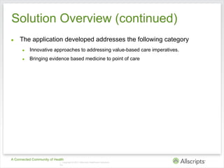Solution Overview (continued)
●    The application developed addresses the following category
      ●   Innovative approaches to addressing value-based care imperatives.
      ●   Bringing evidence based medicine to point of care




A Connected Community of Health
                            | Copyright © 2011 Allscripts Healthcare Solutions,
                            Inc.
 