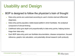 Usability and Design
●     BOP is designed to follow the physician’s train of thought
        ●   Data entry points are customized according to user's intuition-derived differential
            diagnoses.
        ●   Data entry points populate a table-based platform which facilitates the analytical
            component of clinical thinking
        ●   Likelihood ratios give depth and proportionality to data entry points, helping doctors
            triage their data entry
        ●   Each BOP data entry point can facilitate documentation, disease comparison, focused
            reference, graphic risk calculation, and potentially clinical research (with protocol).




    A Connected Community of Health
                                | Copyright © 2011 Allscripts Healthcare Solutions,
                                Inc.
 