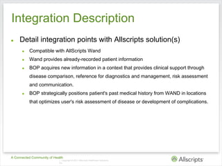 Integration Description
●    Detail integration points with Allscripts solution(s)
      ●   Compatible with AllScripts Wand
      ●   Wand provides already-recorded patient information
      ●   BOP acquires new information in a context that provides clinical support through
          disease comparison, reference for diagnostics and management, risk assessment
          and communication.
      ●   BOP strategically positions patient's past medical history from WAND in locations
          that optimizes user's risk assessment of disease or development of complications.




A Connected Community of Health
                            | Copyright © 2011 Allscripts Healthcare Solutions,
                            Inc.
 