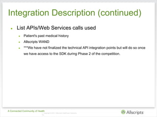 Integration Description (continued)
  ●    List APIs/Web Services calls used
         ●   Patient's past medical history
         ●   Allscripts WAND
         ●   ***We have not finalized the technical API integration points but will do so once
             we have access to the SDK during Phase 2 of the competition.




A Connected Community of Health
                            | Copyright © 2011 Allscripts Healthcare Solutions,
                            Inc.
 