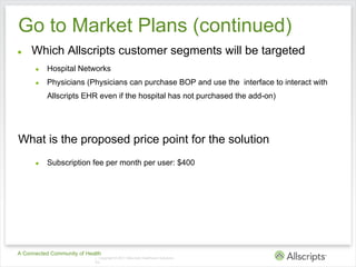 Go to Market Plans (continued)
●    Which Allscripts customer segments will be targeted
      ●   Hospital Networks
      ●   Physicians (Physicians can purchase BOP and use the interface to interact with
          Allscripts EHR even if the hospital has not purchased the add-on)




What is the proposed price point for the solution
      ●   Subscription fee per month per user: $400




A Connected Community of Health
                            | Copyright © 2011 Allscripts Healthcare Solutions,
                            Inc.
 