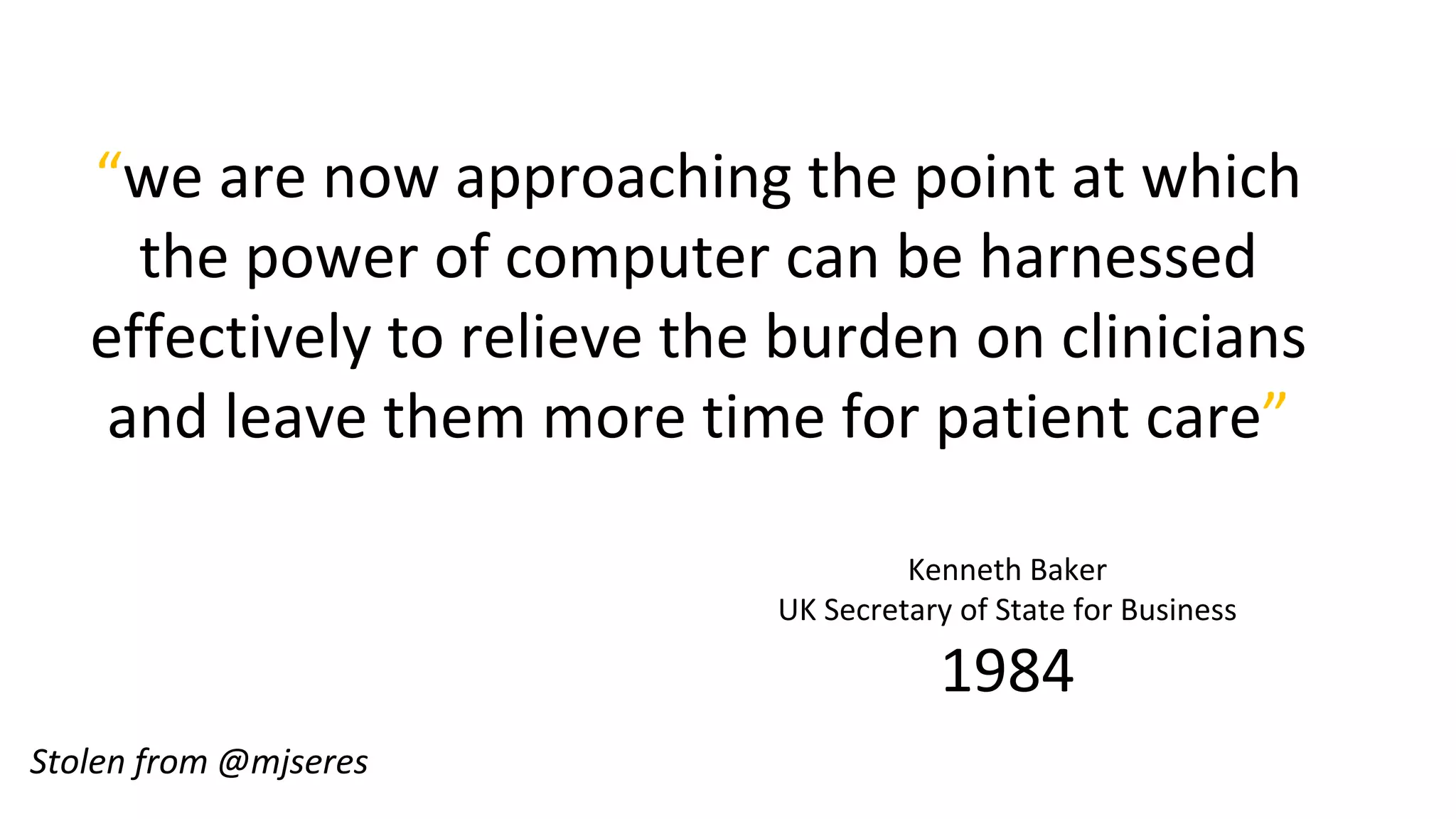 “we are now approaching the point at which
the power of computer can be harnessed
effectively to relieve the burden on clinicians
and leave them more time for patient care”
Kenneth Baker
UK Secretary of State for Business
1984
Stolen from @mjseres
 