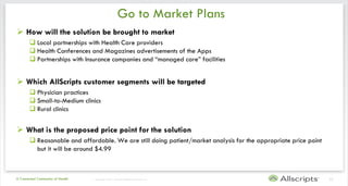 Go to Market Plans
 How will the solution be brought to market
        Local partnerships with Health Care providers
        Health Conferences and Magazines advertisements of the Apps
        Partnerships with Insurance companies and “managed care” facilities


 Which AllScripts customer segments will be targeted
        Physician practices
        Small-to-Medium clinics
        Rural clinics


 What is the proposed price point for the solution
        Reasonable and affordable. We are still doing patient/market analysis for the appropriate price point
         but it will be around $4.99



A Connected Community of Health   | Copyright © 2011 Allscripts Healthcare Solutions, Inc.                       13
 