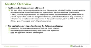 Solution Overview
   Healthcare/Business problem addressed:
          This Apps allows for the close interaction between the doctor and individual (tracking progress remotely
           anywhere anytime) that suffers from various aspects of the “metabolic syndrome” (Hypertension,
           Obesity, Diabetes, High Cholesterol and others) with the final outcome of better care, better health as
           patients improve their health and change their behaviors, and reduction of costs in drug treatments, re-
           admissions and overall support. It also address all the ages from seniors, adults to children. This is the
           ultimate goal of “managed care” with positive outcomes.

   The application developed addresses the following category:
          Applications that improve management of high cost chronic diseases.
          Innovative approaches to addressing value-based care imperatives.
          Both: This application will serve both categories.




A Connected Community of Health   | Copyright © 2011 Allscripts Healthcare Solutions, Inc.                              3
 