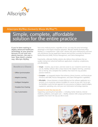 Allscripts MyWay (formerly Misys MyWay TM )

    Simple, complete, affordable
    solution for the entire practice
   If you’ve been waiting to       Now every medical practice, regardless of size, can enjoy the same technology
   deploy advanced healthcare      advantages as the largest enterprise operation. Allscripts MyWay (formerly Misys
   technology at your practice     MyWay) is a comprehensive “right sized” solution that gives small practices and even
   because of cost and com-        solo practitioners the key application features and functions necessary for Electronic
   plexity barriers, the wait is   Medical Records (EMR), Practice Management, and Claims Management.
   over. Now there’s a better
   way: Allscripts MyWay.          Importantly, a Allscripts MyWay solution also delivers three attributes that are
                                   usually missing from advanced healthcare applications: simplicity, completeness,
                                   and affordability.

     Benefits at a Glance:           Simple – intuitive, easy to learn, and even easier to use. Created to work the way
                                     you do, MyWay software offers unique features like adaptive learning, customiza-
                                     tion on the fly, and a template-free workflow that match the way providers
       Offline Synchronization       practice medicine.

                                     Complete – an integrated solution that enhances clinical, business, and financial per-
       Adaptive Learning             formance with EMR, Practice Management, and Claims Management capabilities.

                                     Affordable – choose between a hosted offering (use the software application as a
       Intelligent Navigation        service), or an on-premise solution (installed on a server at your site). You’ve got
                                     the flexibility to pick the best approach for your practice to balance capital budgets,
                                     equipment, operating costs, and your own information technology expertise.
       Template-Free Charting

                                   Created to work the way you do
       Easy Customization          Supporting a growing list of specialties — including: family medicine, internal
                                   medicine, pediatrics, and urgent care — MyWay solutions offer unique performance
                                   capabilities that match the way you like to work.
 