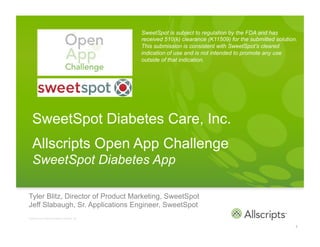 SweetSpot is subject to regulation by the FDA and has
                                                           received 510(k) clearance (K11509) for the submitted solution.
                                                           This submission is consistent with SweetSpot’s cleared
                                                           indication of use and is not intended to promote any use
                                                           outside of that indication.




       SweetSpot Diabetes Care, Inc.
       Allscripts Open App Challenge
       SweetSpot Diabetes App

  Tyler Blitz, Director of Product Marketing, SweetSpot
  Jeff Slabaugh, Sr. Applications Engineer, SweetSpot
	
  
	
  
  Copyright © 2011 Allscripts Healthcare Solutions, Inc.



                                                                                                                        1
 