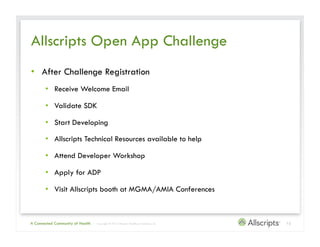 Allscripts Open App Challenge
•  After Challenge Registration
       •  Receive Welcome Email

       •  Validate SDK

       •  Start Developing

       •  Allscripts Technical Resources available to help

       •  Attend Developer Workshop

       •  Apply for ADP

       •  Visit Allscripts booth at MGMA/AMIA Conferences



A Connected Community of Health   | Copyright © 2012 Allscripts Healthcare Solutions, Inc.   12
 