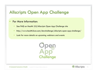 Allscripts Open App Challenge
•  For More Information:
       •  See FAQ on Health 2.0/Allscripts Open App Challenge site

       •  http://www.health2con.com/devchallenge/allscripts-open-app-challenge/

       •  Look for more details on upcoming webinars and events




A Connected Community of Health   | Copyright © 2012 Allscripts Healthcare Solutions, Inc.   13
 