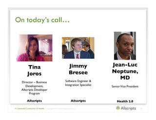 On today’s call…




             Tina                                                           Jimmy                Jean-Luc
             Joros	

                                                       Bresee	

            Neptune,	

                                                                     Software Engineer &
                                                                                                    MD	

      Director – Business
          Development,                                               Integration Specialist	

   Senior Vice President	

      Allscripts Developer
            Program	


            Allscripts	

                                                       Allscripts	

        Health 2.0	


A Connected Community of Health   | Copyright © 2012 Allscripts Healthcare Solutions, Inc.                                  2
 