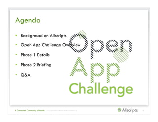 Agenda
•  Background on Allscripts

•  Open App Challenge Overview

•  Phase 1 Details

•  Phase 2 Briefing

•  Q&A




A Connected Community of Health   | Copyright © 2012 Allscripts Healthcare Solutions, Inc.   3
 