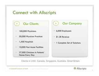 Connect with Allscripts

           >           Our Clients                                                            >       Our Company

          •  180,000 Physicians                                                              •  6,000 Employees

          •  50,000 Physician Practices                                                      •  $1.2B Revenue

          •  1,500 Hospitals
                                                                                             •  1 Complete Set of Solutions
          •  10,000 Post Acute Facilities

          •  27,000 Clinicians In Patients’
             Homes Every Day

                   Clients in USA, Canada, Singapore, Australia, Great Britain


A Connected Community of Health   | Copyright © 2012 Allscripts Healthcare Solutions, Inc.
                                                                                                                              4
 
