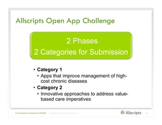 Allscripts Open App Challenge

                            2 Phases
                   2 Categories for Submission

                  •  Category 1
                     •  Apps that improve management of high-
                        cost chronic diseases
                  •  Category 2
                     •  Innovative approaches to address value-
                        based care imperatives

A Connected Community of Health   | Copyright © 2012 Allscripts Healthcare Solutions, Inc.   6
 