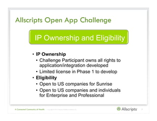 Allscripts Open App Challenge

                    IP Ownership and Eligibility

                  •  IP Ownership
                     •  Challenge Participant owns all rights to
                        application/integration developed
                     •  Limited license in Phase 1 to develop
                  •  Eligibility
                     •  Open to US companies for Sunrise
                     •  Open to US companies and individuals
                        for Enterprise and Professional

A Connected Community of Health   | Copyright © 2012 Allscripts Healthcare Solutions, Inc.   7
 