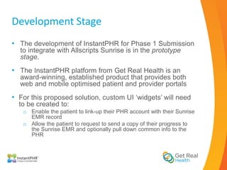 Development Stage
• The development of InstantPHR for Phase 1 Submission
  to integrate with Allscripts Sunrise is in the prototype
  stage.
• The InstantPHR platform from Get Real Health is an
  award-winning, established product that provides both
  web and mobile optimised patient and provider portals
• For this proposed solution, custom UI ‘widgets’ will need
  to be created to:
   o Enable the patient to link-up their PHR account with their Sunrise
     EMR record
   o Allow the patient to request to send a copy of their progress to
     the Sunrise EMR and optionally pull down common info to the
     PHR
 