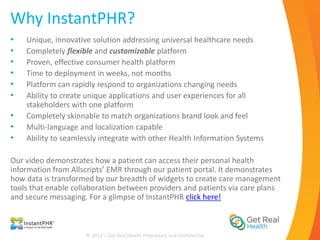 Why InstantPHR?
•   Unique, innovative solution addressing universal healthcare needs
•   Completely flexible and customizable platform
•   Proven, effective consumer health platform
•   Time to deployment in weeks, not months
•   Platform can rapidly respond to organizations changing needs
•   Ability to create unique applications and user experiences for all
    stakeholders with one platform
•   Completely skinnable to match organizations brand look and feel
•   Multi-language and localization capable
•   Ability to seamlessly integrate with other Health Information Systems

Our video demonstrates how a patient can access their personal health
information from Allscripts’ EMR through our patient portal. It demonstrates
how data is transformed by our breadth of widgets to create care management
tools that enable collaboration between providers and patients via care plans
and secure messaging. For a glimpse of InstantPHR click here!



                     © 2012 – Get Real Health Proprietary and Confidential
 