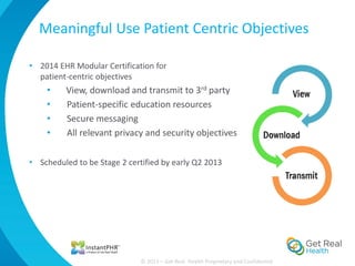 Meaningful Use Patient Centric Objectives

• 2014 EHR Modular Certification for
  patient-centric objectives
    •    View, download and transmit to 3rd party
    •    Patient-specific education resources
    •    Secure messaging
    •    All relevant privacy and security objectives

• Scheduled to be Stage 2 certified by early Q2 2013




                              © 2013 – Get Real Health Proprietary and Confidential
 