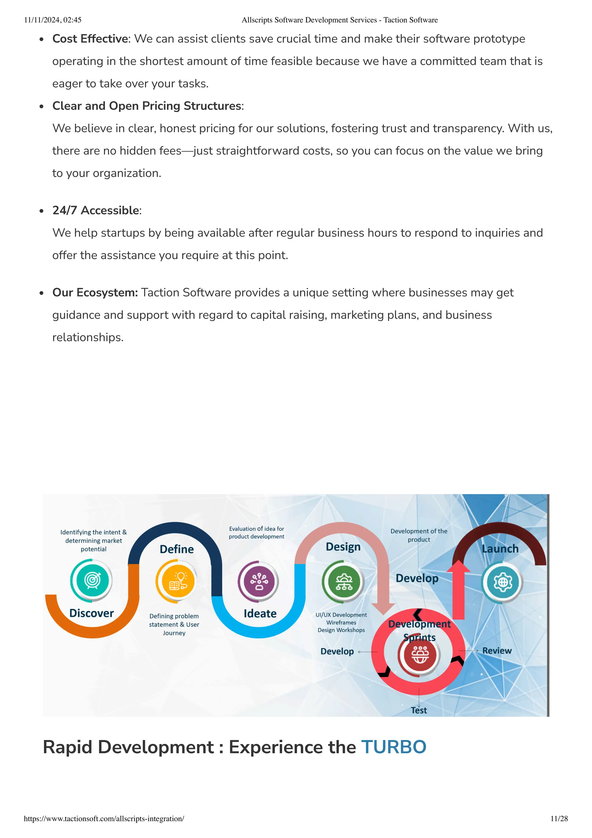 Cost Effective: We can assist clients save crucial time and make their software prototype
operating in the shortest amount of time feasible because we have a committed team that is
eager to take over your tasks.
Clear and Open Pricing Structures:
We believe in clear, honest pricing for our solutions, fostering trust and transparency. With us,
there are no hidden fees—just straightforward costs, so you can focus on the value we bring
to your organization.
24/7 Accessible:
We help startups by being available after regular business hours to respond to inquiries and
offer the assistance you require at this point.
Our Ecosystem: Taction Software provides a unique setting where businesses may get
guidance and support with regard to capital raising, marketing plans, and business
relationships.
Rapid Development : Experience the TURBO
11/11/2024, 02:45 Allscripts Software Development Services - Taction Software
https://www.tactionsoft.com/allscripts-integration/ 11/28
 