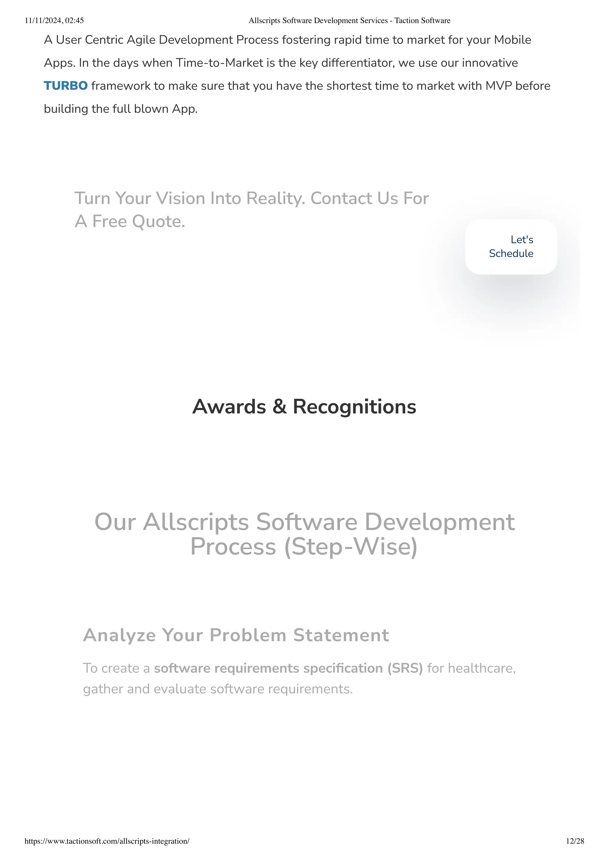 A User Centric Agile Development Process fostering rapid time to market for your Mobile
Apps. In the days when Time-to-Market is the key differentiator, we use our innovative
TURBO framework to make sure that you have the shortest time to market with MVP before
building the full blown App.
Awards & Recognitions
Our Allscripts Software Development
Process (Step-Wise)
Analyze Your Problem Statement
To create a software requirements specification (SRS) for healthcare,
gather and evaluate software requirements.
Turn Your Vision Into Reality. Contact Us For
A Free Quote.
Let's
Schedule
11/11/2024, 02:45 Allscripts Software Development Services - Taction Software
https://www.tactionsoft.com/allscripts-integration/ 12/28
 