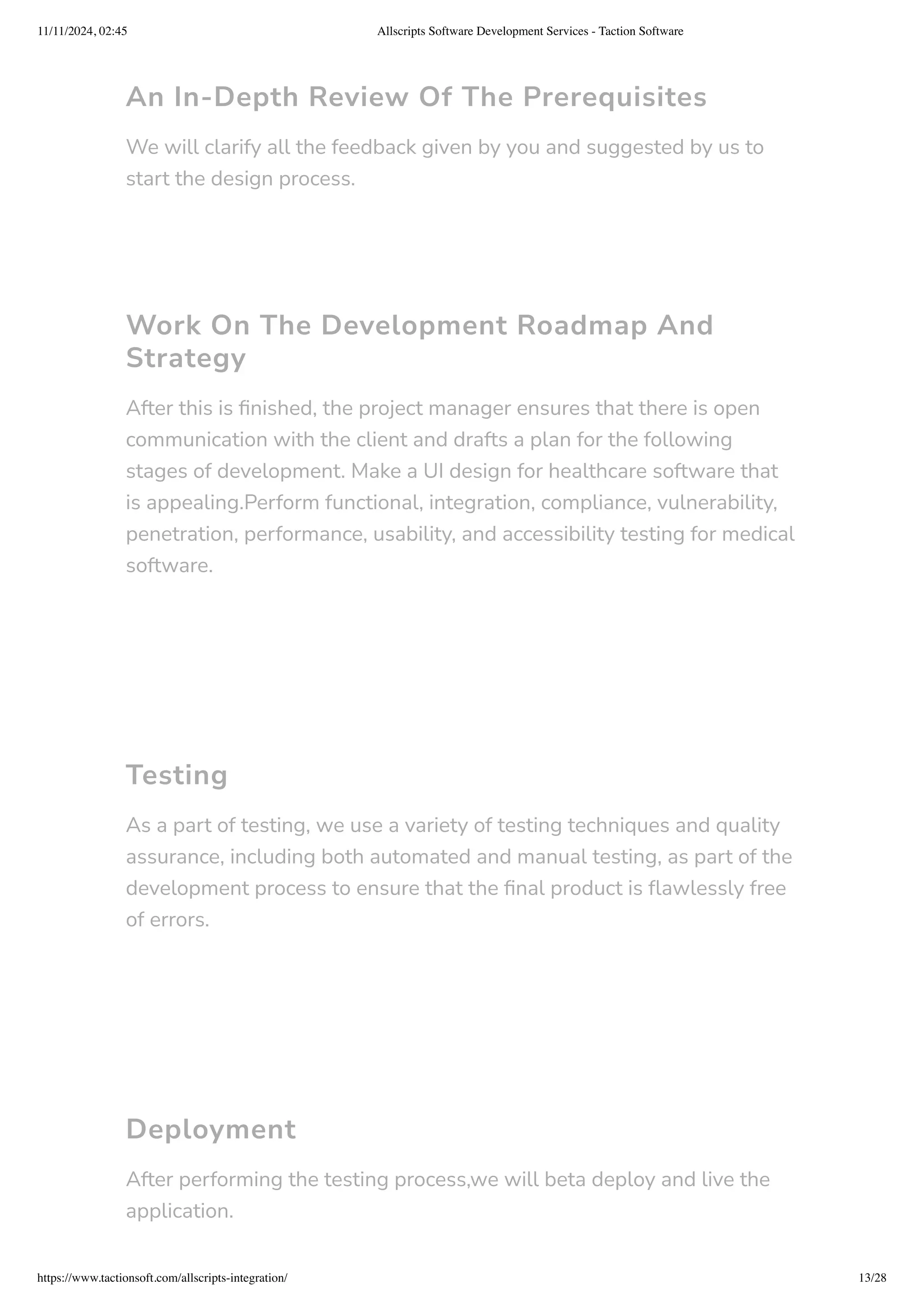 An In-Depth Review Of The Prerequisites
We will clarify all the feedback given by you and suggested by us to
start the design process.
Work On The Development Roadmap And
Strategy
After this is finished, the project manager ensures that there is open
communication with the client and drafts a plan for the following
stages of development. Make a UI design for healthcare software that
is appealing.Perform functional, integration, compliance, vulnerability,
penetration, performance, usability, and accessibility testing for medical
software.
Testing
As a part of testing, we use a variety of testing techniques and quality
assurance, including both automated and manual testing, as part of the
development process to ensure that the final product is flawlessly free
of errors.
Deployment
After performing the testing process,we will beta deploy and live the
application.
11/11/2024, 02:45 Allscripts Software Development Services - Taction Software
https://www.tactionsoft.com/allscripts-integration/ 13/28
 