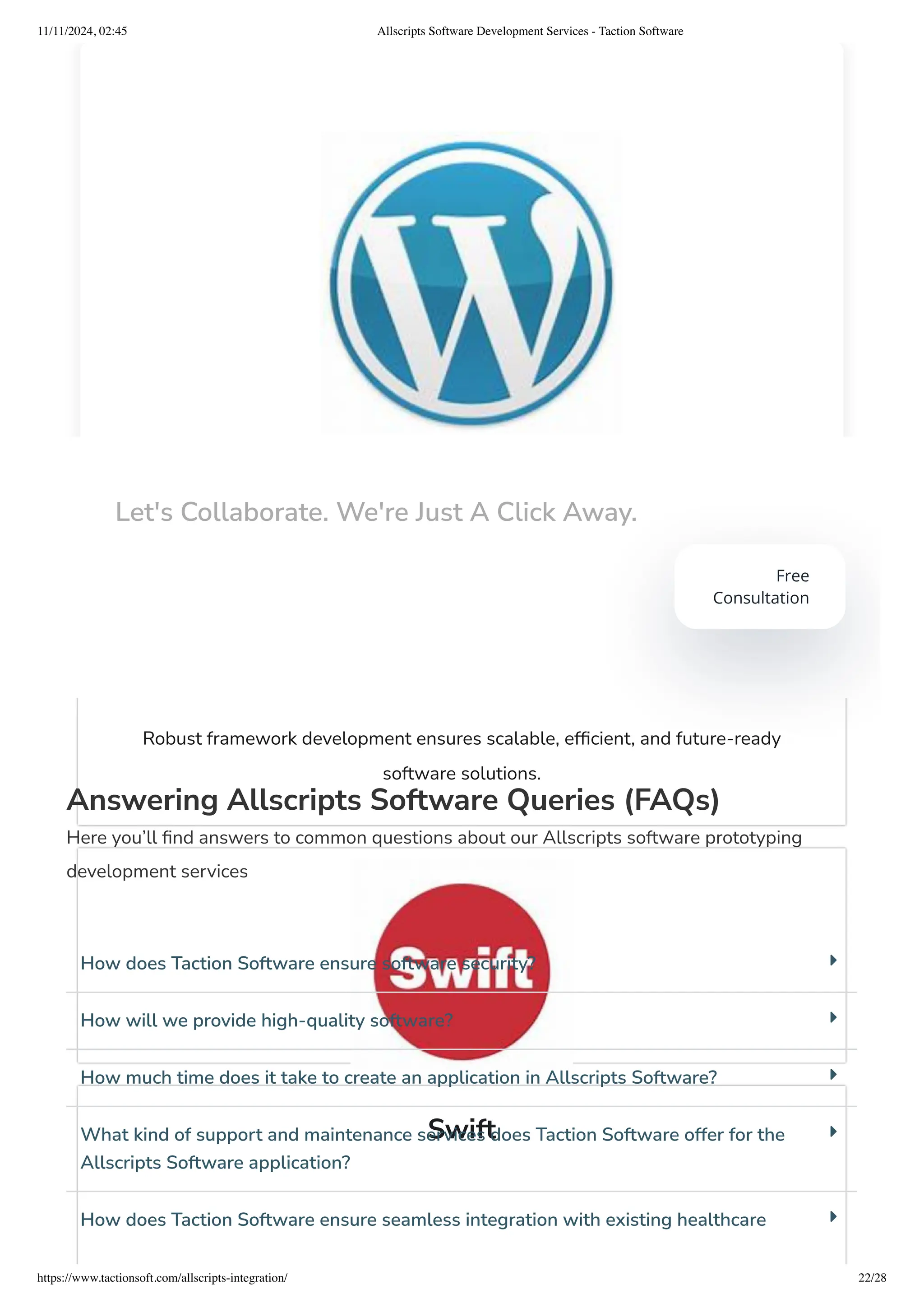 WordPress
Frameworks
Robust framework development ensures scalable, efficient, and future-ready
software solutions.
Swift
Answering Allscripts Software Queries (FAQs)
Here you’ll find answers to common questions about our Allscripts software prototyping
development services
How does Taction Software ensure software security?
How will we provide high-quality software?
How much time does it take to create an application in Allscripts Software?
What kind of support and maintenance services does Taction Software offer for the
Allscripts Software application?
How does Taction Software ensure seamless integration with existing healthcare
Let's Collaborate. We're Just A Click Away.
Free
Consultation
11/11/2024, 02:45 Allscripts Software Development Services - Taction Software
https://www.tactionsoft.com/allscripts-integration/ 22/28
 