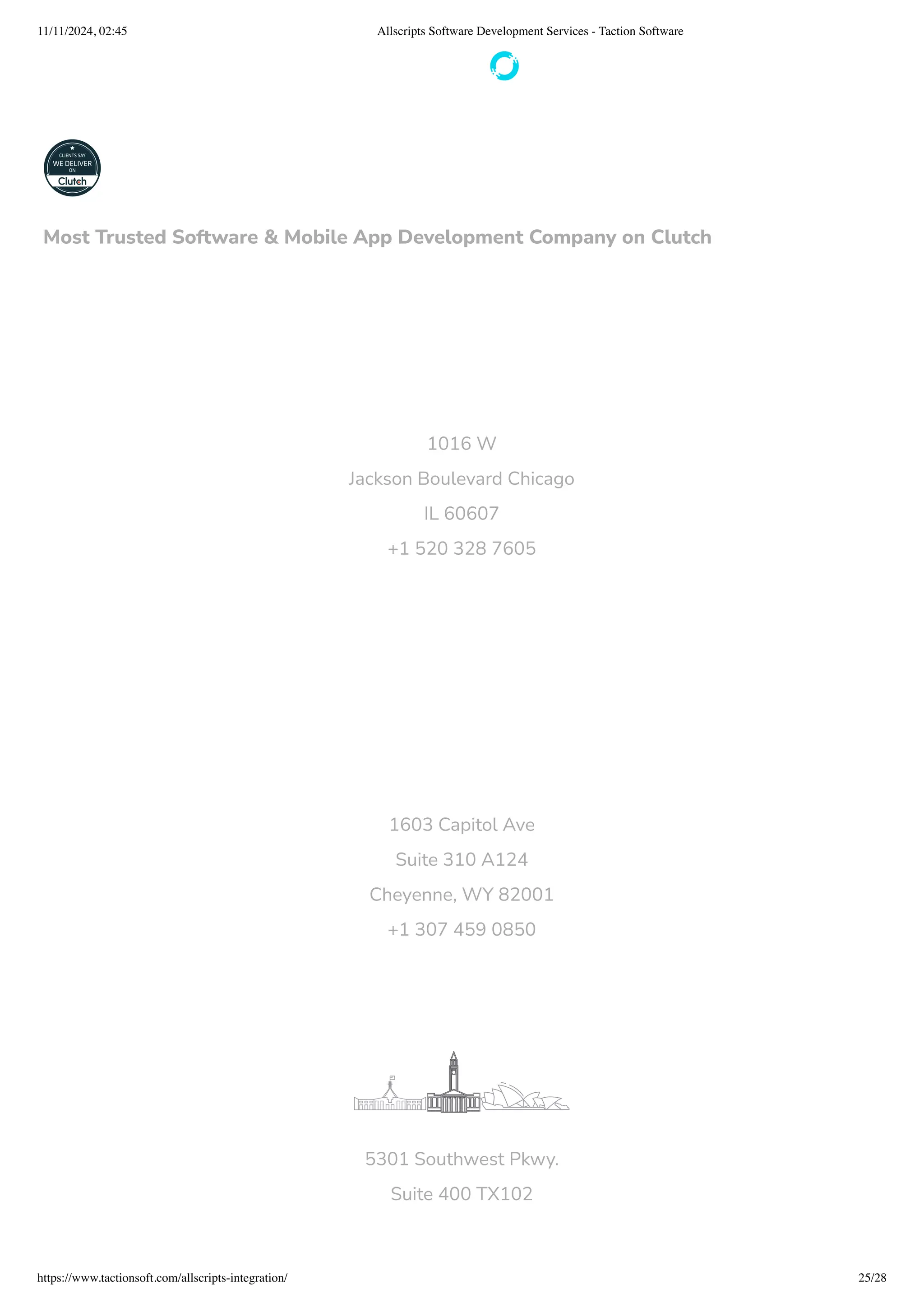 1016 W
Jackson Boulevard Chicago
IL 60607
+1 520 328 7605
1603 Capitol Ave
Suite 310 A124
Cheyenne, WY 82001
+1 307 459 0850
5301 Southwest Pkwy.
Suite 400 TX102
Most Trusted Software & Mobile App Development Company on Clutch
11/11/2024, 02:45 Allscripts Software Development Services - Taction Software
https://www.tactionsoft.com/allscripts-integration/ 25/28
 