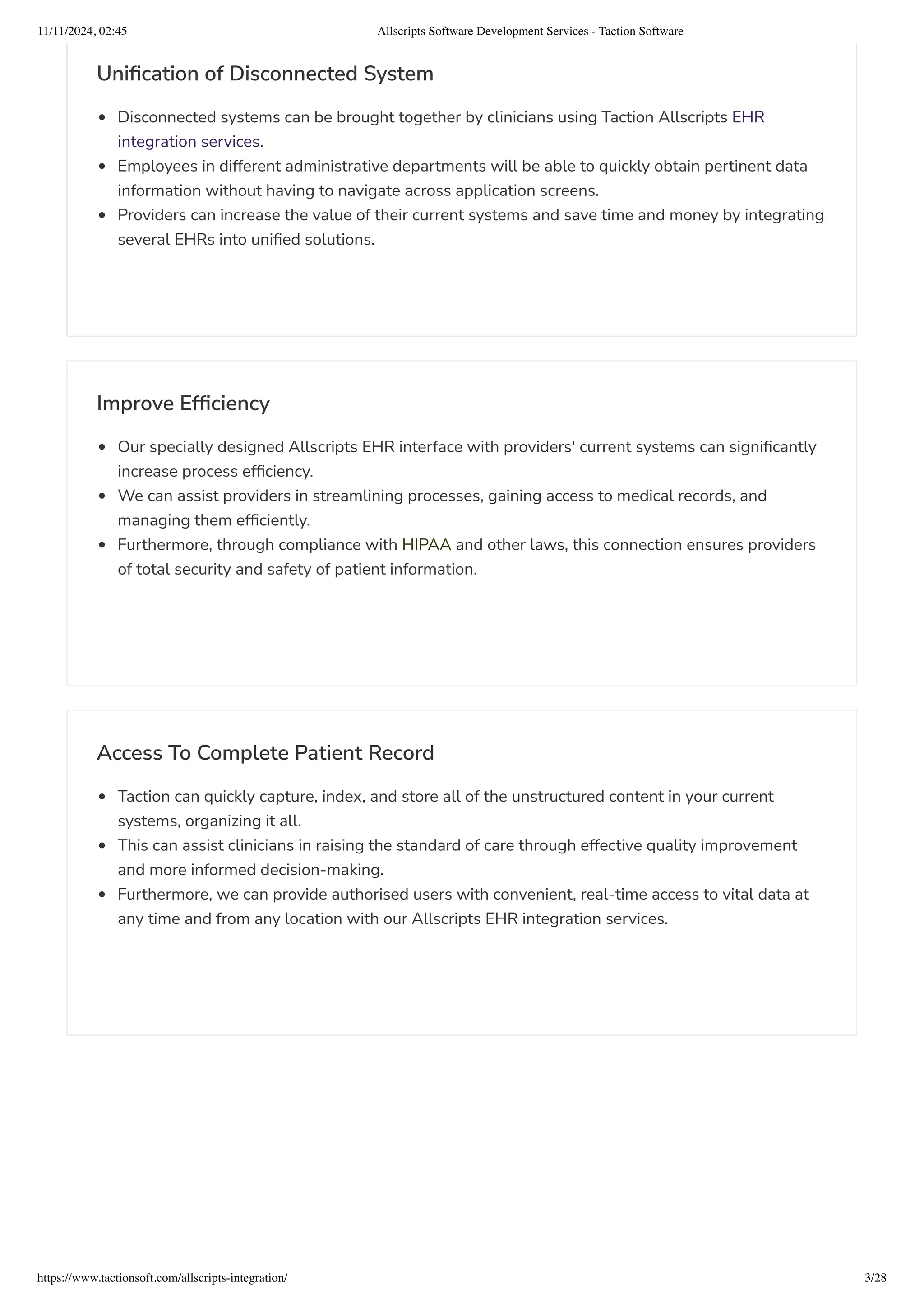 Unification of Disconnected System
Disconnected systems can be brought together by clinicians using Taction Allscripts EHR
integration services.
Employees in different administrative departments will be able to quickly obtain pertinent data
information without having to navigate across application screens.
Providers can increase the value of their current systems and save time and money by integrating
several EHRs into unified solutions.
Improve Efficiency
Our specially designed Allscripts EHR interface with providers' current systems can significantly
increase process efficiency.
We can assist providers in streamlining processes, gaining access to medical records, and
managing them efficiently.
Furthermore, through compliance with HIPAA and other laws, this connection ensures providers
of total security and safety of patient information.
Access To Complete Patient Record
Taction can quickly capture, index, and store all of the unstructured content in your current
systems, organizing it all.
This can assist clinicians in raising the standard of care through effective quality improvement
and more informed decision-making.
Furthermore, we can provide authorised users with convenient, real-time access to vital data at
any time and from any location with our Allscripts EHR integration services.
11/11/2024, 02:45 Allscripts Software Development Services - Taction Software
https://www.tactionsoft.com/allscripts-integration/ 3/28
 