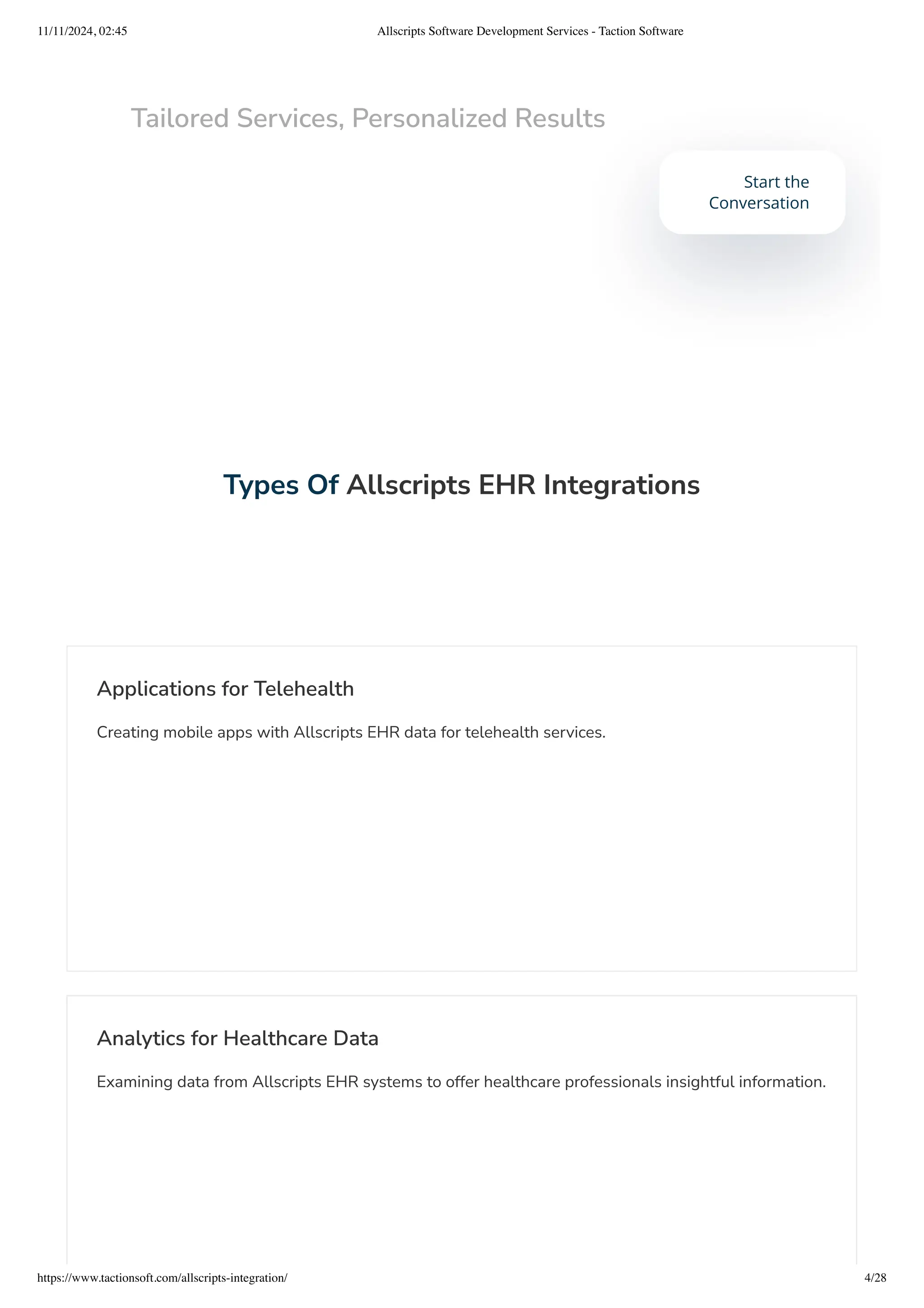 Types Of Allscripts EHR Integrations
Applications for Telehealth
Creating mobile apps with Allscripts EHR data for telehealth services.
Analytics for Healthcare Data
Examining data from Allscripts EHR systems to offer healthcare professionals insightful information.
Tailored Services, Personalized Results
Start the
Conversation
11/11/2024, 02:45 Allscripts Software Development Services - Taction Software
https://www.tactionsoft.com/allscripts-integration/ 4/28
 