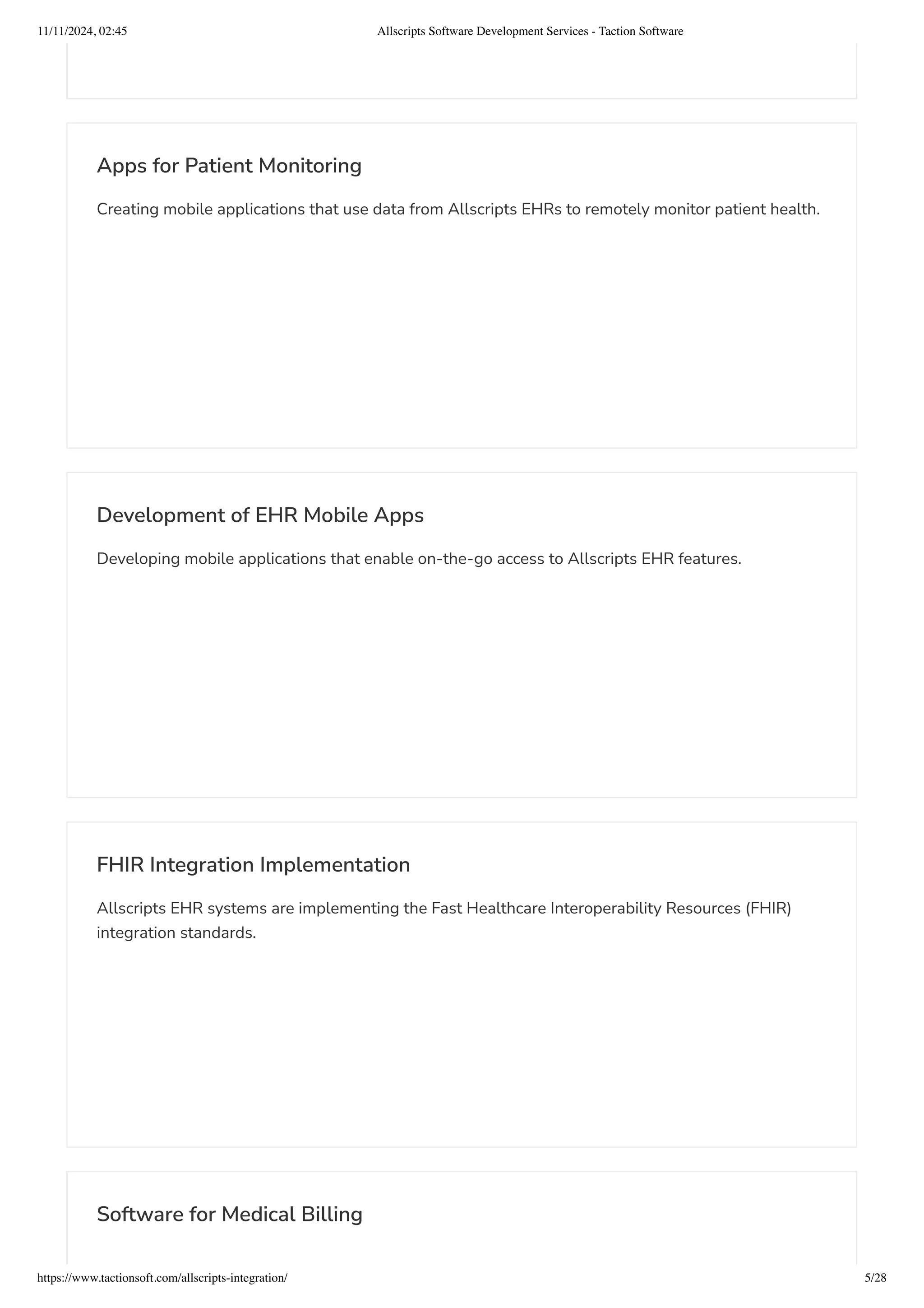 Apps for Patient Monitoring
Creating mobile applications that use data from Allscripts EHRs to remotely monitor patient health.
Development of EHR Mobile Apps
Developing mobile applications that enable on-the-go access to Allscripts EHR features.
FHIR Integration Implementation
Allscripts EHR systems are implementing the Fast Healthcare Interoperability Resources (FHIR)
integration standards.
Software for Medical Billing
11/11/2024, 02:45 Allscripts Software Development Services - Taction Software
https://www.tactionsoft.com/allscripts-integration/ 5/28
 