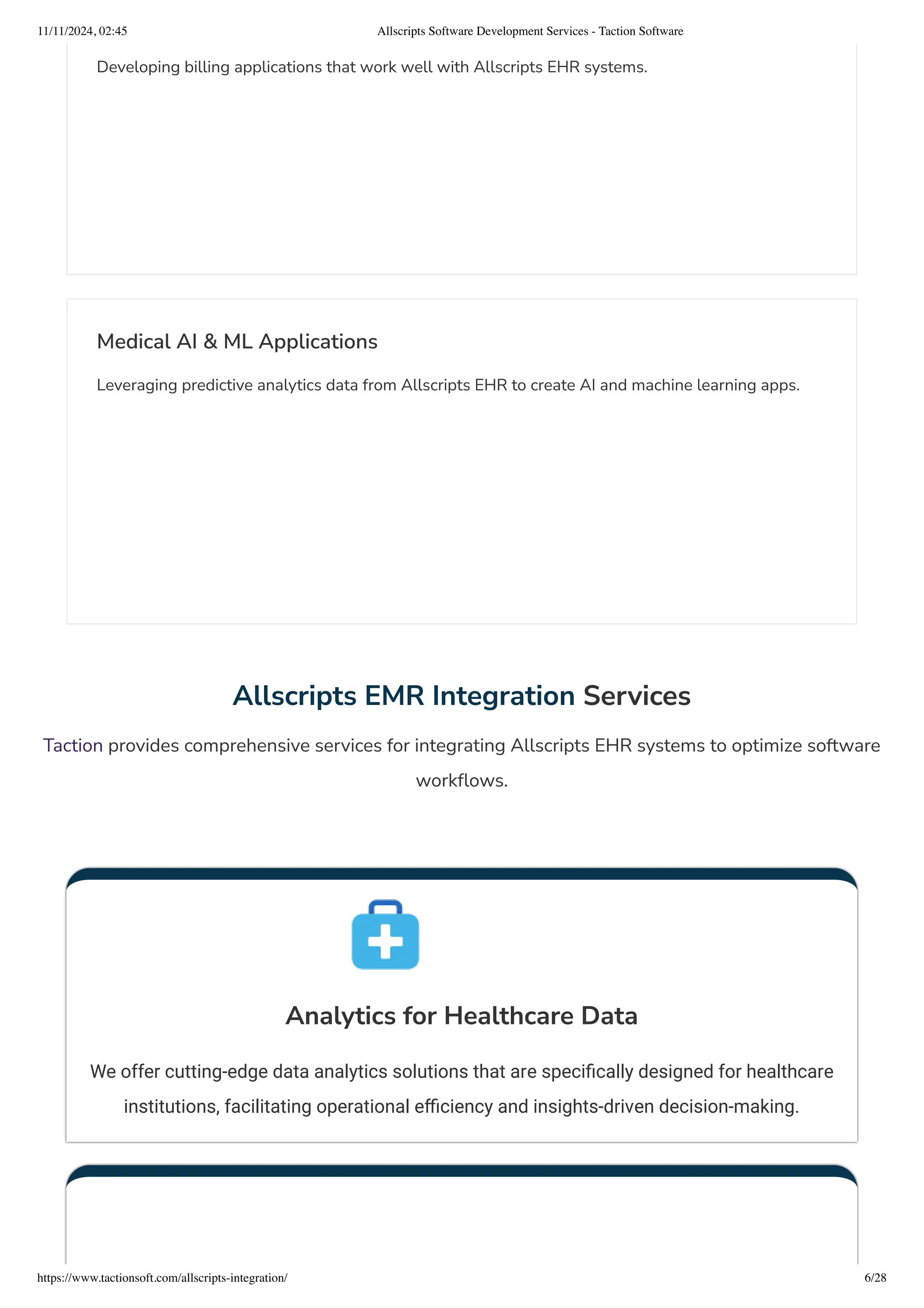 Developing billing applications that work well with Allscripts EHR systems.
Medical AI & ML Applications
Leveraging predictive analytics data from Allscripts EHR to create AI and machine learning apps.
Allscripts EMR Integration Services
Taction provides comprehensive services for integrating Allscripts EHR systems to optimize software
workflows.
Analytics for Healthcare Data
We offer cutting-edge data analytics solutions that are specifically designed for healthcare
institutions, facilitating operational efficiency and insights-driven decision-making.
11/11/2024, 02:45 Allscripts Software Development Services - Taction Software
https://www.tactionsoft.com/allscripts-integration/ 6/28
 