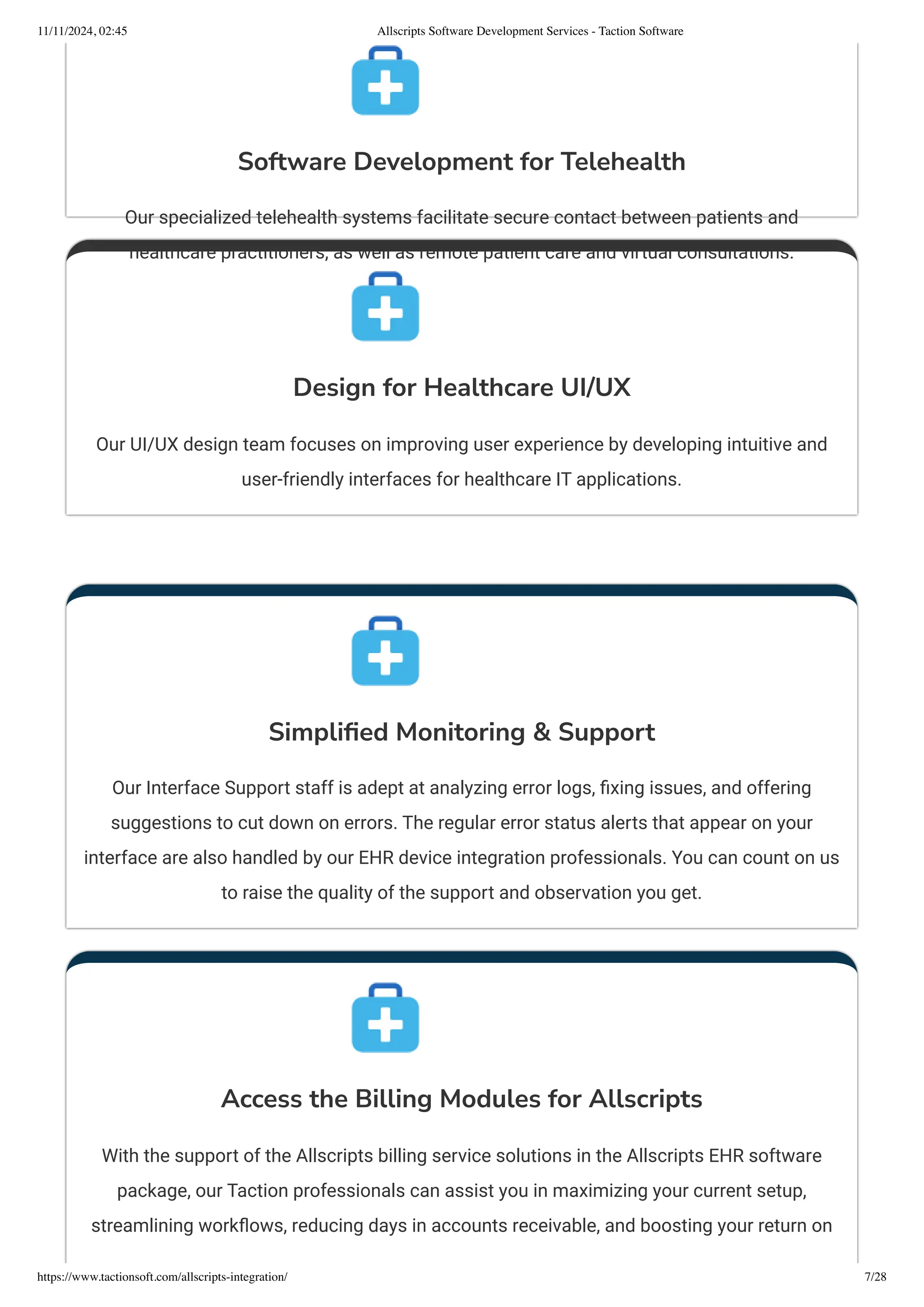 Software Development for Telehealth
Our specialized telehealth systems facilitate secure contact between patients and
healthcare practitioners, as well as remote patient care and virtual consultations.
Design for Healthcare UI/UX
Our UI/UX design team focuses on improving user experience by developing intuitive and
user-friendly interfaces for healthcare IT applications.
Simplified Monitoring & Support
Our Interface Support staff is adept at analyzing error logs, fixing issues, and offering
suggestions to cut down on errors. The regular error status alerts that appear on your
interface are also handled by our EHR device integration professionals. You can count on us
to raise the quality of the support and observation you get.
Access the Billing Modules for Allscripts
With the support of the Allscripts billing service solutions in the Allscripts EHR software
package, our Taction professionals can assist you in maximizing your current setup,
streamlining workflows, reducing days in accounts receivable, and boosting your return on
11/11/2024, 02:45 Allscripts Software Development Services - Taction Software
https://www.tactionsoft.com/allscripts-integration/ 7/28
 