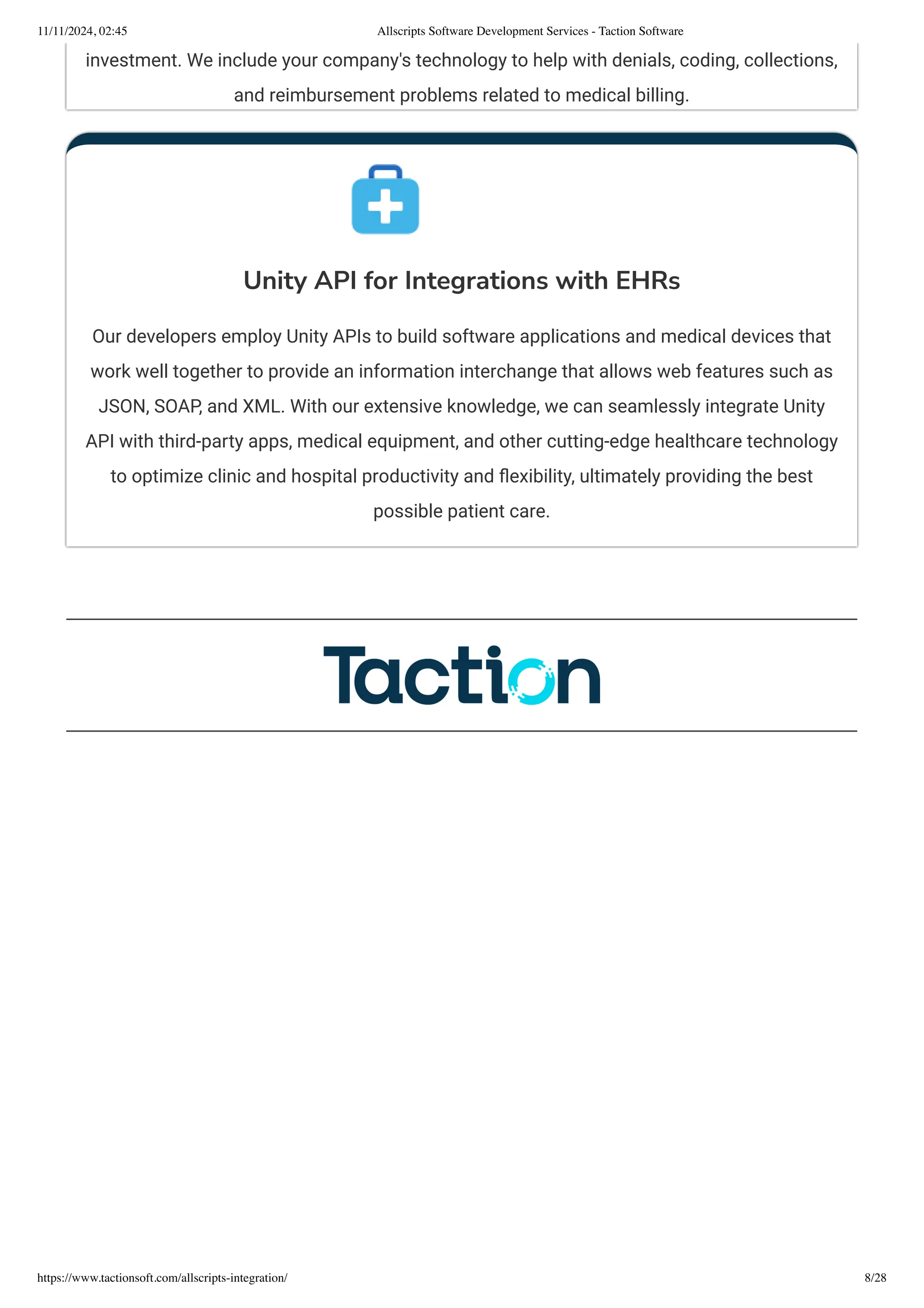 investment. We include your company's technology to help with denials, coding, collections,
and reimbursement problems related to medical billing.
Unity API for Integrations with EHRs
Our developers employ Unity APIs to build software applications and medical devices that
work well together to provide an information interchange that allows web features such as
JSON, SOAP, and XML. With our extensive knowledge, we can seamlessly integrate Unity
API with third-party apps, medical equipment, and other cutting-edge healthcare technology
to optimize clinic and hospital productivity and flexibility, ultimately providing the best
possible patient care.
11/11/2024, 02:45 Allscripts Software Development Services - Taction Software
https://www.tactionsoft.com/allscripts-integration/ 8/28
 