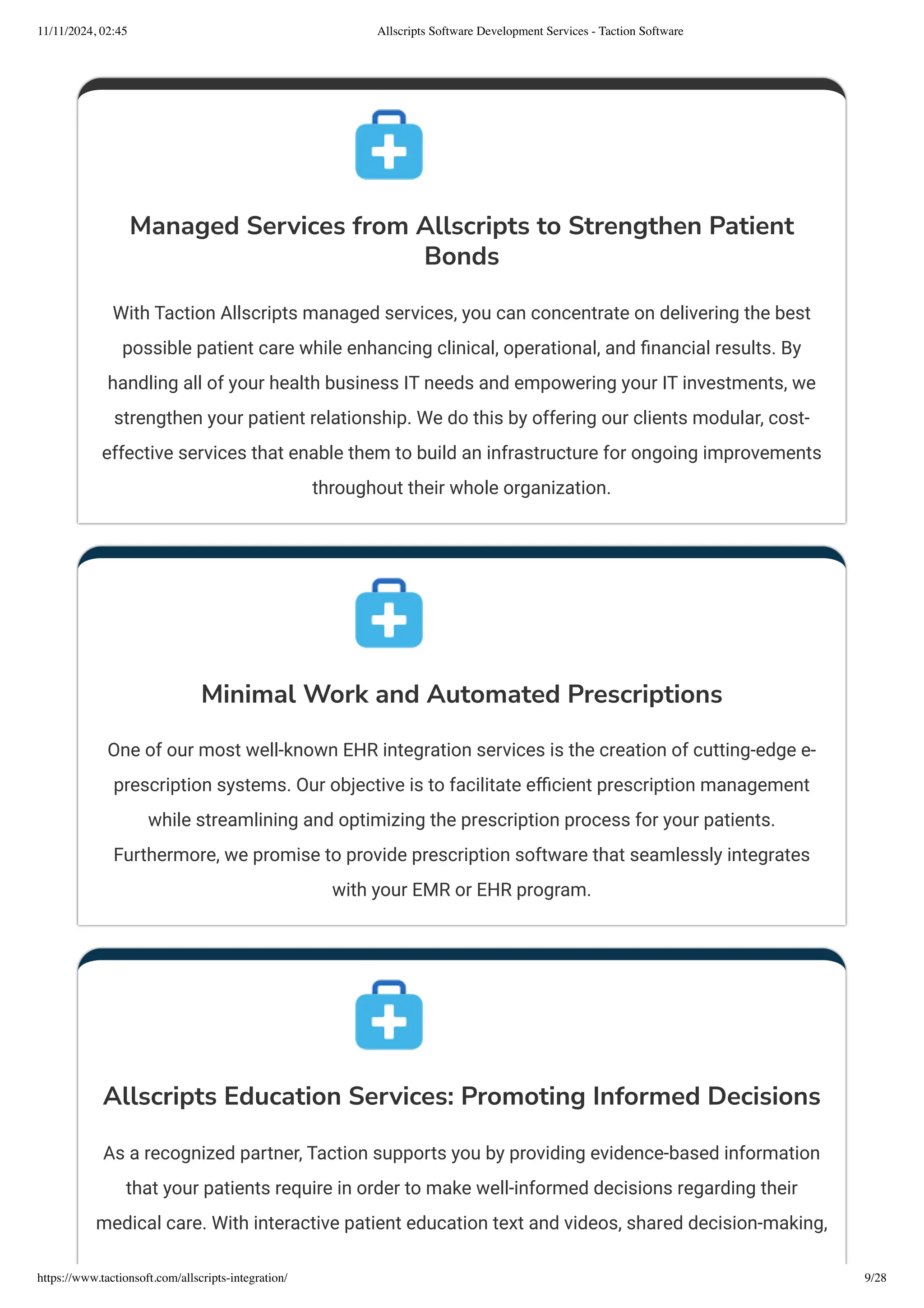 Managed Services from Allscripts to Strengthen Patient
Bonds
With Taction Allscripts managed services, you can concentrate on delivering the best
possible patient care while enhancing clinical, operational, and financial results. By
handling all of your health business IT needs and empowering your IT investments, we
strengthen your patient relationship. We do this by offering our clients modular, cost-
effective services that enable them to build an infrastructure for ongoing improvements
throughout their whole organization.
Minimal Work and Automated Prescriptions
One of our most well-known EHR integration services is the creation of cutting-edge e-
prescription systems. Our objective is to facilitate efficient prescription management
while streamlining and optimizing the prescription process for your patients.
Furthermore, we promise to provide prescription software that seamlessly integrates
with your EMR or EHR program.
Allscripts Education Services: Promoting Informed Decisions
As a recognized partner, Taction supports you by providing evidence-based information
that your patients require in order to make well-informed decisions regarding their
medical care. With interactive patient education text and videos, shared decision-making,
11/11/2024, 02:45 Allscripts Software Development Services - Taction Software
https://www.tactionsoft.com/allscripts-integration/ 9/28
 