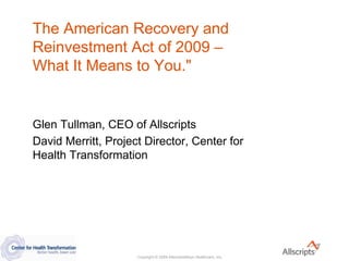 The American Recovery and
Reinvestment Act of 2009 –
What It Means to You.quot;


Glen Tullman, CEO of Allscripts
David Merritt, Project Director, Center for
Health Transformation




                     Copyright © 2009 AllscriptsMisys Healthcare, Inc.
 