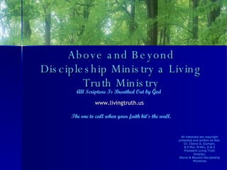 Above and Beyond Discipleship Ministry a Living Truth Ministry All Scripture Is Breathed Out by God www.livingtruth.us   The one to call when your faith hit’s the wall. All materials are copyright protected and written by Rev. Dr. Cheryl A. Durham, B.P.Min, M.Min, D.B.S President Living Truth Director, Above & Beyond Discipleship Ministries 