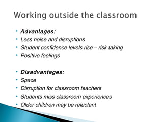  Advantages:
 Less noise and disruptions
 Student confidence levels rise – risk taking
 Positive feelings
 Disadvantages:
 Space
 Disruption for classroom teachers
 Students miss classroom experiences
 Older children may be reluctant
 