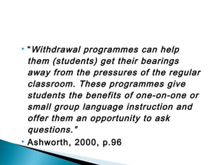  “Withdrawal programmes can help
them (students) get their bearings
away from the pressures of the regular
classroom. These programmes give
students the benefits of one-on-one or
small group language instruction and
offer them an opportunity to ask
questions.”
 Ashworth, 2000, p.96
 