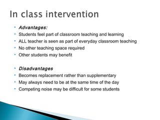  Advantages:
 Students feel part of classroom teaching and learning
 ALL teacher is seen as part of everyday classroom teaching
 No other teaching space required
 Other students may benefit
 Disadvantages
 Becomes replacement rather than supplementary
 May always need to be at the same time of the day
 Competing noise may be difficult for some students
 