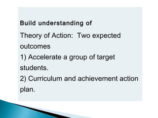 Build understanding of
Theory of Action: Two expected
outcomes
1) Accelerate a group of target
students.
2) Curriculum and achievement action
plan. 
 
