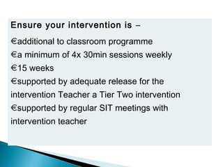 Ensure your intervention is –
additional to classroom programme
a minimum of 4x 30min sessions weekly
15 weeks
supported by adequate release for the
intervention Teacher a Tier Two intervention
supported by regular SIT meetings with
intervention teacher
 
 