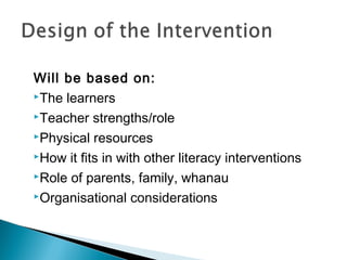 Will be based on:
The learners
Teacher strengths/role
Physical resources
How it fits in with other literacy interventions
Role of parents, family, whanau
Organisational considerations
 
