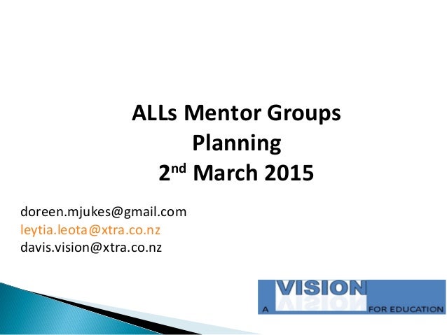ALLs Mentor Groups
Planning
2nd
March 2015
doreen.mjukes@gmail.com
leytia.leota@xtra.co.nz
davis.vision@xtra.co.nz
 