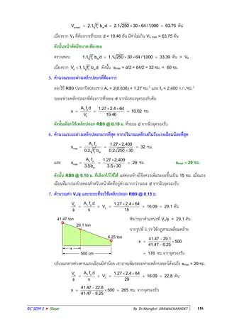 RC SDM 5  Shear By Dr.Mongkol JIRAWACHARADET 116
s,max c wV 2.1 f b d 2.1 250 30 64 /1,000 63.75     ตัน
เนื่องจาก Vs ที่ต้องการที่ระยะ d = 19.46 ตัน มีค่าไม่เกิน Vs, max = 63.75 ตัน
ดังนันหน้าตัดมีขนาดเพียงพอ
ตรวจสอบ c w1.1 f b d 1.1 250 30 64 /1,000 33.39     ตัน > Vs
เนื่องจาก s c wV 1.1 f b d ดังนัน smax = d/2 = 64/2 = 32 ซม. < 60 ซม.
5. คานวณระยะห่างเหล็กปลอกที่ต้องการ
ลองใช้ RB9 ปลอกปิด(สองขา) Av = 2(0.636) = 1.27 ซม.2 และ fy = 2,400 ก.ก./ซม.2
ระยะห่างเหล็กปลอกที่ต้องการที่ระยะ d จากผิวของจุดรองรับคือ
v y
s
A f d 1.27 2.4 64
s 10.02
V 19.46
 
   ซม.
ดังนันเลือกใช้เหล็กปลอก RB9 @ 0.10 ม. ที่ระยะ d จากผิวจุดรองรับ
6. คานวณระยะห่างเหล็กปลอกมากที่สุด จากปริมาณเหล็กเสริมรับแรงเฉือนน้อยที่สุด
v y
max
c w
A f 1.27 2,400
s 32
0.2 f b 0.2 250 30

  
 
ซม.
และ v y
max
w
A f 1.27 2,400
s 29
3.5b 3.5 30

  

ซม. smax  29 ซม.
ดังนัน RB9 @ 0.10 ม. ที่เลือกไว้ใช้ได้ แต่ค่อนข้างถี่จึงควรเพิ่มระยะขึนเป็น 15 ซม. เมื่อแรง
เฉือนที่มากระท้าลดลงส้าหรับหน้าตัดที่อยู่ห่างมากกว่าระยะ d จากผิวจุดรองรับ
7. คานวณค่า Vu/ และระยะที่จะใช้เหล็กปลอก RB9 @ 0.15 ม.
v yu
c
A f dV 1.27 2.4 64
V 16.09 29.1
s 15
 
    

ตัน
พิจารณาต้าแหน่งที่ Vu/ = 29.1 ตัน
จากรูปที่ 5.19 ใช้กฎสามเหลี่ยมคล้าย
41.47 29.1
x 500
41.47 6.25

 

 176 ซม.จากจุดรองรับ
บริเวณกลางช่วงคานแรงเฉือนมีค่าน้อย เราอาจเพิ่มระยะห่างเหล็กปลอกได้จนถึง smax = 29 ซม.
v yu
c
A f dV 1.27 2.4 64
V 16.09 22.8
s 29
 
    

ตัน
41.47 22.8
x 500 265
41.47 6.25

  

ซม. จากจุดรองรับ
41.47 ton
x
500 cm
6.25 ton
29.1 ton
 