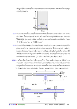 RC SDM 10  Serviceability By Dr.Mongkol JIRAWACHARADET 263
ติชั่นถูกติดตั้ง 2 เดือนหลังค้ายันแบบหล่อคานถูกถอดออก และสมมุติว่า 20% ของน้าหนักบรรทุก
จรเป็นน้าหนักคงค้าง
10.8 คานวณการแอ่นตัวทั้งแบบระยะสั้นและระยะยาวสาหรับพื้นพาดทางเดียวช่วงเดี่ยว 4 เมตร มีความ
หนา 15 ซม. น้าหนักบรรทุกคงที่ 340 ก.ก./ตรม. และน้าหนักบรรทุกจร 540 ก.ก./ตรม. เหล็กเสริม
ใช้ DB16@0.15 ม. สมมุติว่า 60% ของน้าหนักบรรทุกจรคงค้างตลอดช่วงเวลา 30 เดือน กาหนด
cf = 240 ก.ก./ซม.2 และ fy = 4,000 ก.ก./ซม.2
10.9 คานรองรับพื้นหนา 10 ซม. เป็นคานต่อเนื่องสี่ช่วง แต่ละช่วงยาว 8 เมตร ปลายคานช่วงริมฝังเข้าใน
ผนัง เอวคานกว้าง bw = 30 ซม. ความลึกคานทั้งหมด h = 50 ซม. น้าหนักบรรทุกคงที่ 2.6 ตัน/ม.
(รวมน้าหนักตัวเองแล้ว) และน้าหนักบรรทุกจร 7.6 ตัน/ม. เหล็กเสริมรับแรงดึงที่กลางช่วงคานใช้
4DB28 และเหล็กเสริมที่จุดรองรับ 6DB32 และสมมุติว่า 55% ของน้าหนักบรรทุกจรคงค้าง
กระทาตลอดช่วง 24 เดือน กาหนด cf = 320 ก.ก./ซม.2 และ fy = 4,000 ก.ก./ซม.2
10.10 คานดังแสดงในรูปข้างล่างรับ น้าหนักบรรทุกคงที่ 1.4 ตัน/ม. และน้าหนักบรรทุกจร 1.8 ตัน/ม. จง
คานวณ (ก) การแอ่นตันระยะสั้นจากน้าหนักบรรทุกคงที่ (ข) การแอ่นตัวระยะสั้นจากน้าหนัก
บรรทุกคงที่บวกน้าหนักจร และ (ค) การแอ่นตัวหลังติดตั้งพาร์ติชั่น สมมุติว่าติดตั้งพาร์ติชั่นหลังถอด
ค้ายัน 4 เดือนและ10%น้าหนักจรคงค้าง กาหนด cf = 280 ก.ก./ซม.2 และ fy = 4,000 ก.ก./ซม.2
400 cm
bE
30 cm
15 cm
50 cm
400 cm
bE
30 cm
15 cm
50 cm
6.8 m
7.2 m
2DB25
2DB25+1DB20
4DB25
6.8 m
7.2 m
2DB25
2DB25+1DB20
4DB25
40 cm
8 cm
52 cm
6 DB25
40 cm
8 cm
52 cm
6 DB25
 