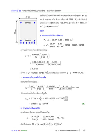 RC SDM 3  Bending By Dr.Mongkol JIRAWACHARADET 67
ตัวอย่างที่ 3.8 วิเคราะห์หน้าตัดคานเสริมเหล็กคู่ : เหล็กรับแรงอัดคราก
จงค้านวณโมเมนต์ต้านทานของคานคอนกรีตเสริมเหล็กคู่มีค่า d = 50
ซม. b = 40 ซม. d = 6 ซม. เหล็กบน 2 DB20 ( sA = 6.28 ซม.2
)
และเหล็กล่าง 8 DB25 ( As = 39.27 ซม.2
) ก้าหนด cf = 240 ก.ก./
ซม.2
, fy = 4,000 ก.ก./ซม.2
วิธีทา
1. ตรวจสอบเหล็กรับแรงอัดคราก
s sA A 39.27 6.28 32.99    ซม.2
39.27 6.28
0.0196 0.0031 0.0165
40 50 40 50
       
 
ตรวจสอบว่าเหล็กรับแรงอัดครากหรือไม่ :
1 c
y y
0.85 f d 6,120
f d 6,120 f
0.85 0.85 240 6 6,120
4,000 50 6,120 4,000
0.0150
  
       
    
    

ค่าจริง 0.0165 0.0150    ดังนั้นเหล็กเสริมรับแรงอัดคราก s yf f 4,000   ก.ก./ซม.2
2. ตรวจสอบปริมาณเหล็กรับแรงดึง
เหล็กเสริมที่สภาวะสมดุล :
c
b 1
y y
0.85f 6,120 0.85 240 6,120
0.85 0.0262
f 6,120 f 4,000 6,120 4,000
    
           
ปริมาณเหล็กเสริมรับแรงดึงมากที่สุดคือ
max s
b
y
f 4,000
0.75 0.75 0.0262 0.0031
f 4,000

      
0.0228 0.0196      OK
3. คานวณกาลังโมเมนต์ดัด
ความลึกของบล็อกหน่วยแรงอัดในคอนกรีต:
 s s y
c
A A f 32.99 4,000
a 16.17
0.85f b 0.85 240 40
 
  
  
ซม.
ก้าลังรับโมเมนต์ nM  s s y s y
a
A A f d A f (d d )
2
 
       
 
2 DB20
8 DB25
40 cm
50cm
 